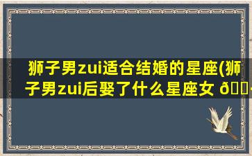 狮子男zui
适合结婚的星座(狮子男zui
后娶了什么星座女 🌷 )